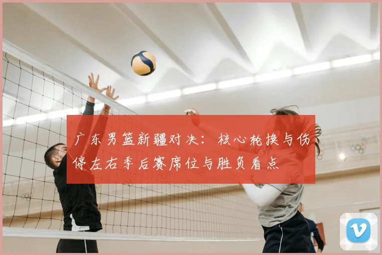 广东男篮新疆对决：核心轮换与伤停左右季后赛席位与胜负看点