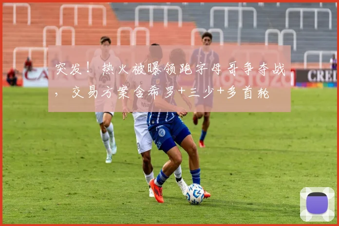突发！热火被曝领跑字母哥争夺战，交易方案含希罗+三少+多首轮