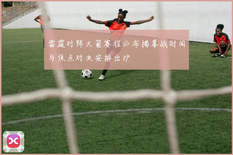 雷霆对阵火箭赛程公布揭幕战时间与焦点对决安排出炉