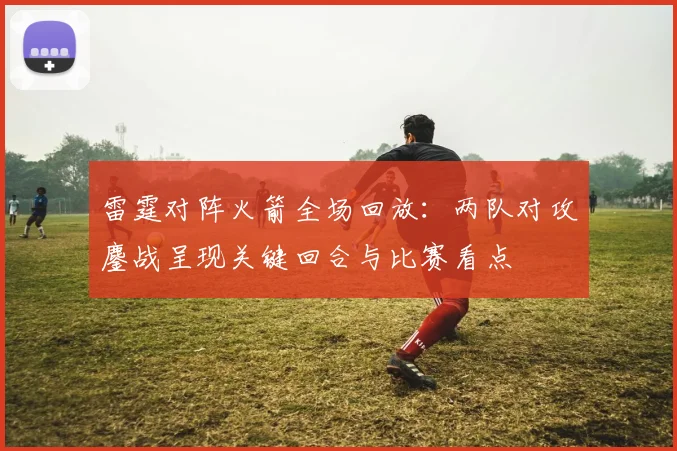 雷霆对阵火箭全场回放：两队对攻鏖战呈现关键回合与比赛看点