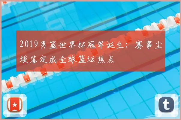 2019男篮世界杯冠军诞生:赛事尘埃落定成全球篮坛焦点