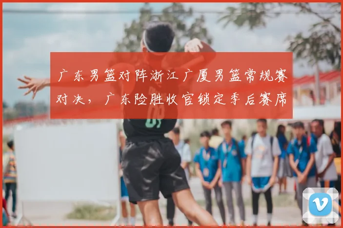广东男篮对阵浙江广厦男篮常规赛对决，广东险胜收官锁定季后赛席位