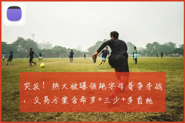 突发！热火被曝领跑字母哥争夺战，交易方案含希罗+三少+多首轮