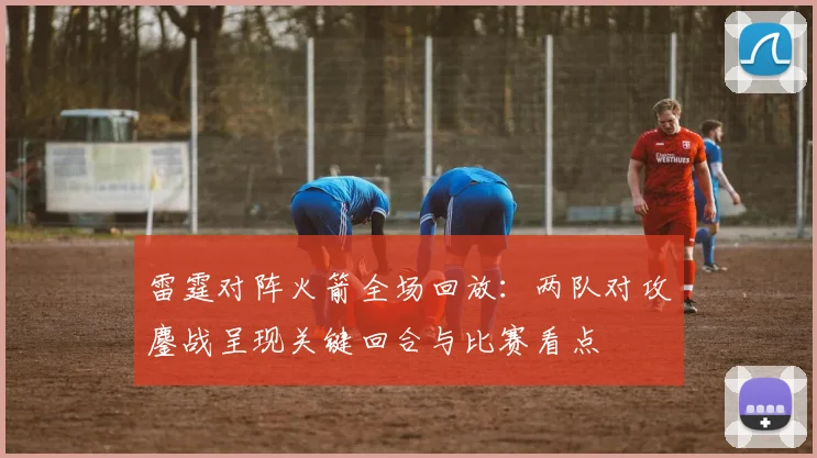 雷霆对阵火箭全场回放：两队对攻鏖战呈现关键回合与比赛看点