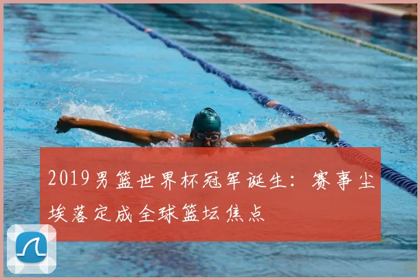 2019男篮世界杯冠军诞生:赛事尘埃落定成全球篮坛焦点