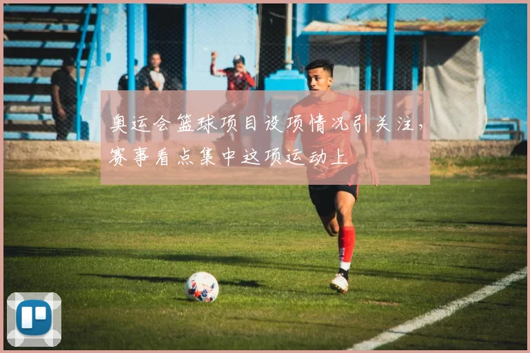 奥运会篮球项目设项情况引关注,赛事看点集中这项运动上