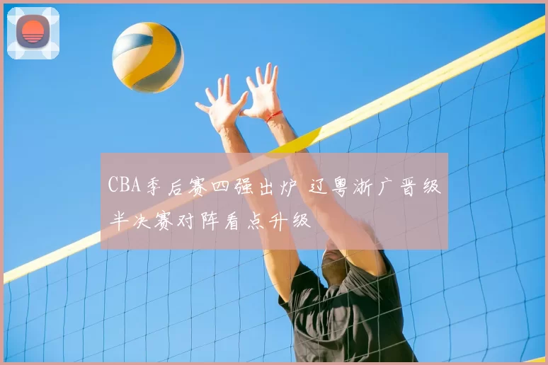 CBA季后赛四强出炉 辽粤浙广晋级半决赛对阵看点升级