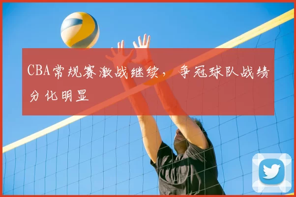 CBA常规赛激战继续,争冠球队战绩分化明显