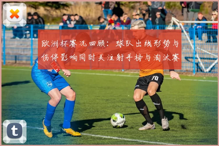 欧洲杯赛况回顾：球队出线形势与伤停影响同时关注射手榜与淘汰赛看点
