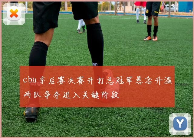 cba季后赛决赛开打总冠军悬念升温两队争夺进入关键阶段