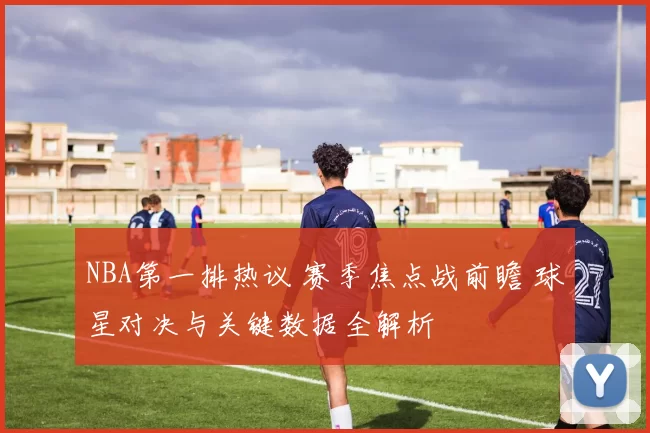 NBA第一排热议 赛季焦点战前瞻 球星对决与关键数据全解析