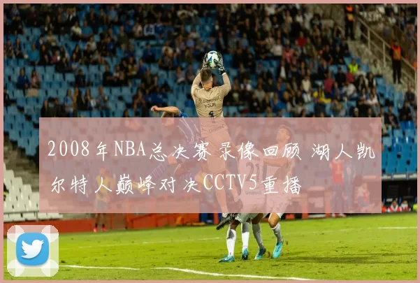 2008年NBA总决赛录像回顾 湖人凯尔特人巅峰对决CCTV5重播
