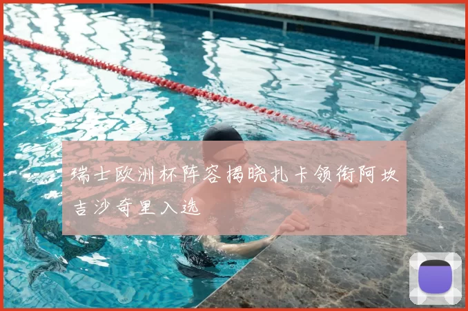 瑞士欧洲杯阵容揭晓扎卡领衔阿坎吉沙奇里入选