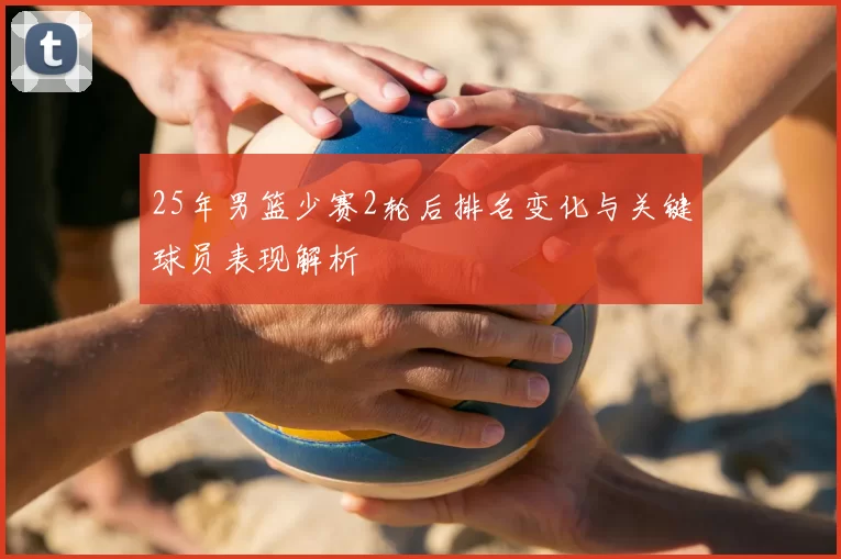 25年男篮少赛2轮后排名变化与关键球员表现解析