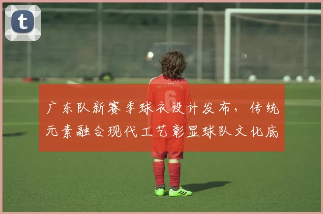广东队新赛季球衣设计发布，传统元素融合现代工艺彰显球队文化底蕴