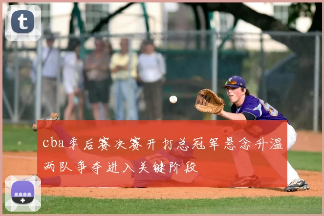 cba季后赛决赛开打总冠军悬念升温两队争夺进入关键阶段