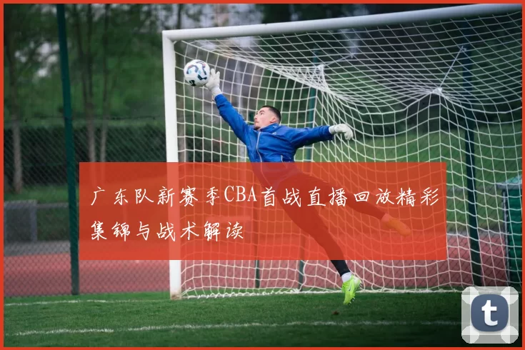 广东队新赛季CBA首战直播回放精彩集锦与战术解读