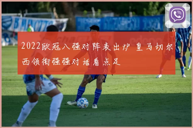 2022欧冠八强对阵表出炉 皇马切尔西领衔强强对话看点足