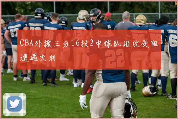 CBA外援三分16投2中球队进攻受阻遭遇失利