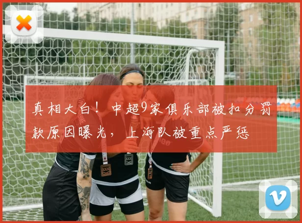 真相大白！中超9家俱乐部被扣分罚款原因曝光，上海队被重点严惩