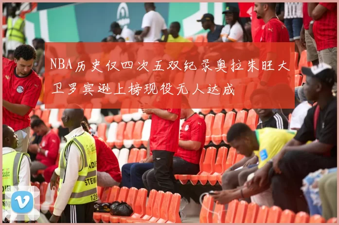 NBA历史仅四次五双纪录奥拉朱旺大卫罗宾逊上榜现役无人达成