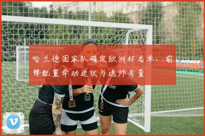 哈兰德国家队确定欧洲杯名单，前锋配置牵动进攻与选帅考量