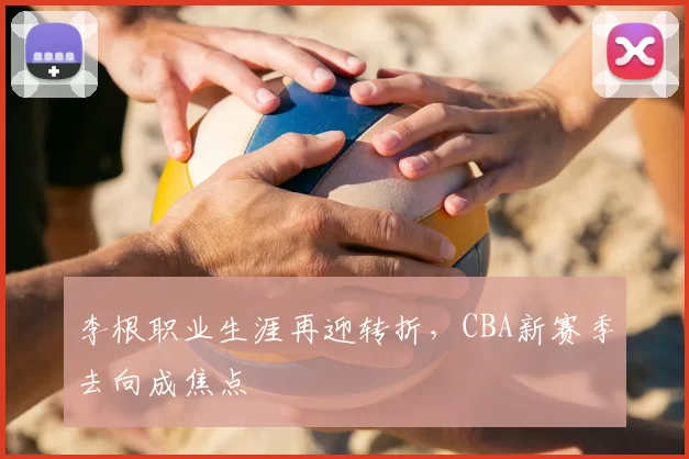 李根职业生涯再迎转折，CBA新赛季去向成焦点