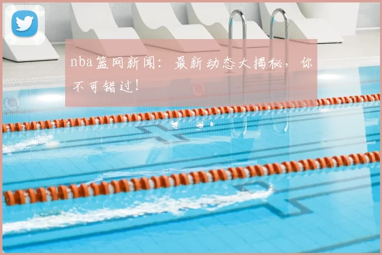 nba篮网新闻：最新动态大揭秘，你不可错过！
