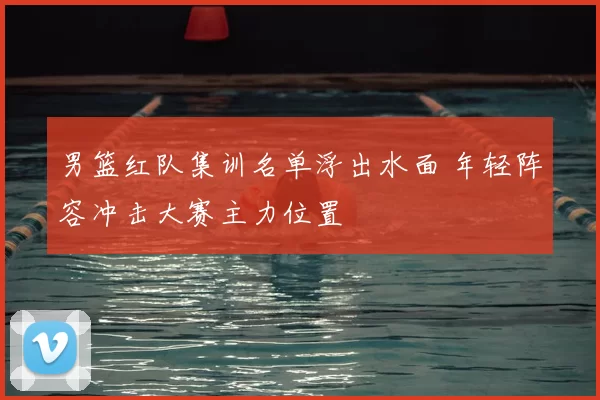 男篮红队集训名单浮出水面 年轻阵容冲击大赛主力位置