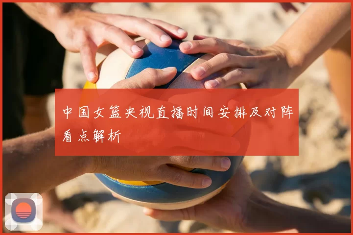 中国女篮央视直播时间安排及对阵看点解析