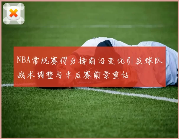 NBA常规赛得分榜前沿变化引发球队战术调整与季后赛前景重估