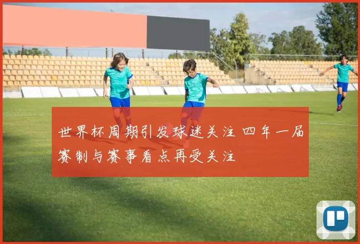 世界杯周期引发球迷关注 四年一届赛制与赛事看点再受关注