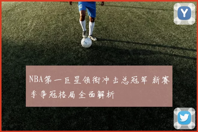 NBA第一巨星领衔冲击总冠军 新赛季争冠格局全面解析