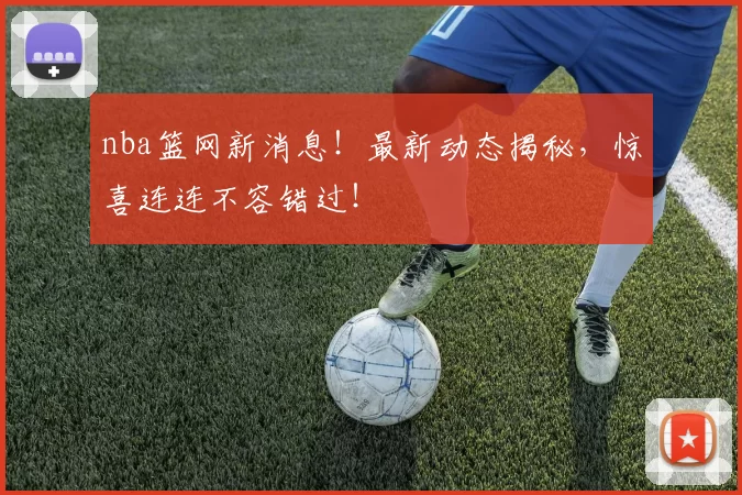 nba篮网新消息！最新动态揭秘，惊喜连连不容错过！