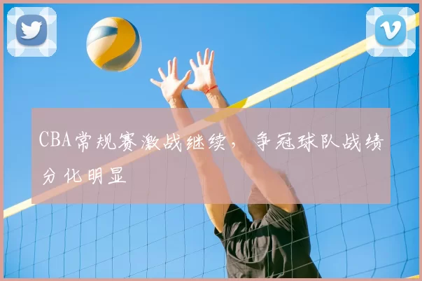 CBA常规赛激战继续，争冠球队战绩分化明显