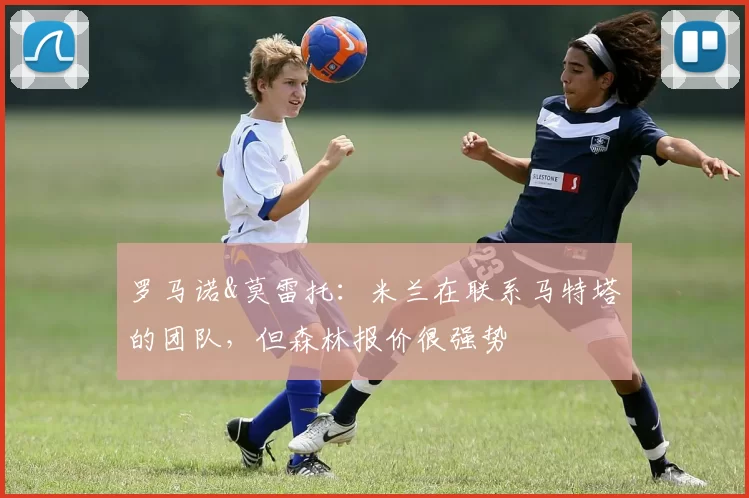 罗马诺&莫雷托:米兰在联系马特塔的团队,但森林报价很强势