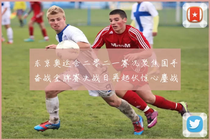 东京奥运会二零二一赛况聚焦国手奋战金牌赛决战日再起伏惊心鏖战