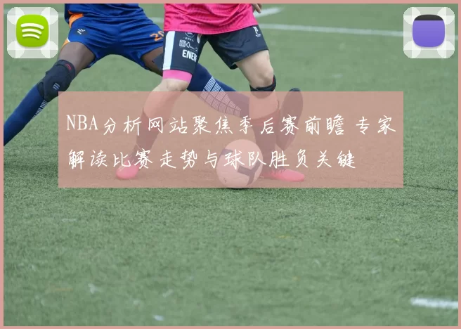 NBA分析网站聚焦季后赛前瞻 专家解读比赛走势与球队胜负关键