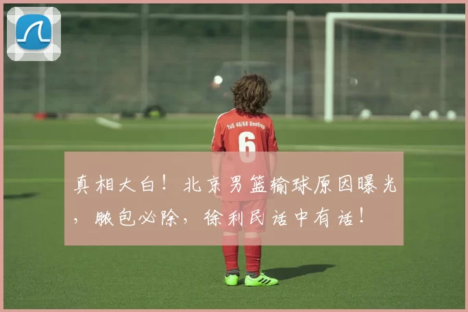 真相大白！北京男篮输球原因曝光，脓包必除，徐利民话中有话！