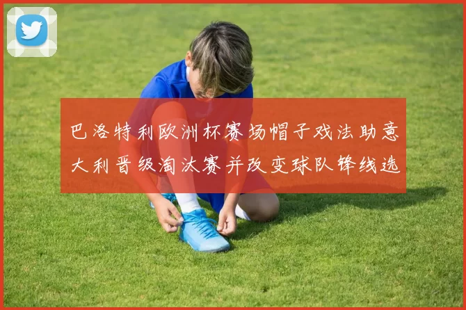 巴洛特利欧洲杯赛场帽子戏法助意大利晋级淘汰赛并改变球队锋线选择