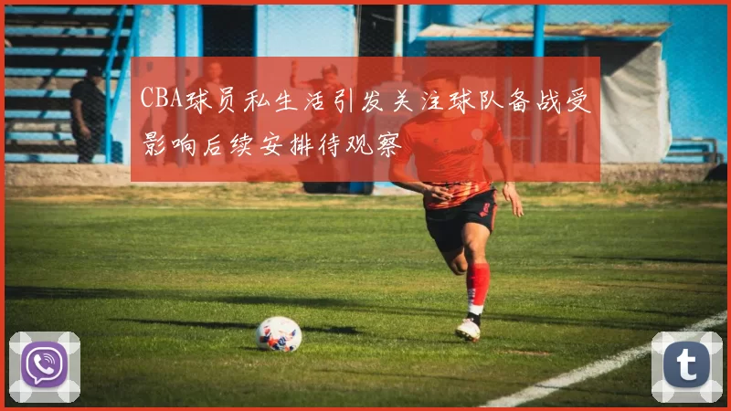 CBA球员私生活引发关注球队备战受影响后续安排待观察