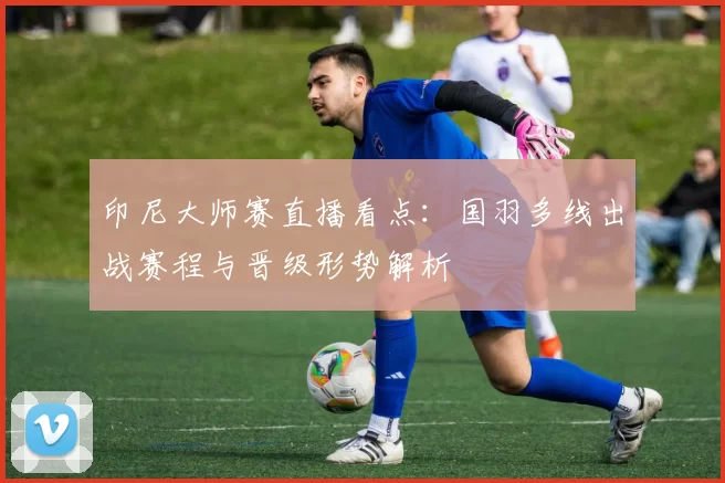 印尼大师赛直播看点：国羽多线出战赛程与晋级形势解析