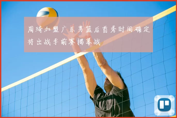 周琦加盟广东男篮后首秀时间确定将出战季前赛揭幕战