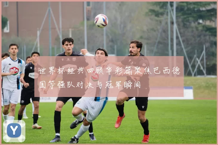 世界杯经典回顾华彩篇聚焦巴西德国等强队对决与冠军瞬间