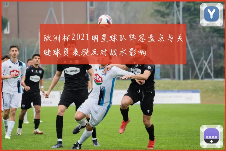 欧洲杯2021明星球队阵容盘点与关键球员表现及对战术影响