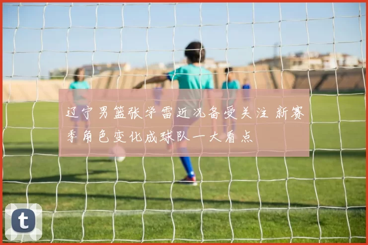辽宁男篮张学雷近况备受关注 新赛季角色变化成球队一大看点