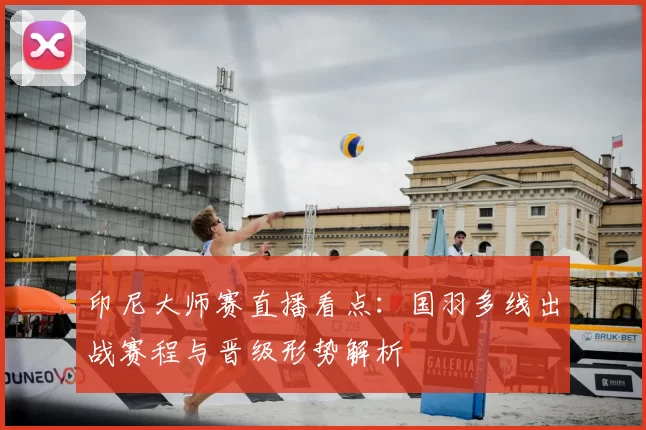 印尼大师赛直播看点：国羽多线出战赛程与晋级形势解析