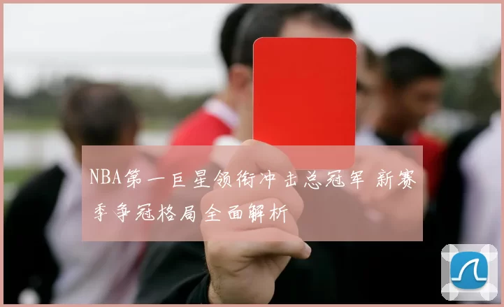 NBA第一巨星领衔冲击总冠军 新赛季争冠格局全面解析