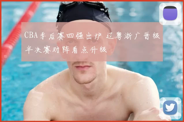 CBA季后赛四强出炉 辽粤浙广晋级半决赛对阵看点升级