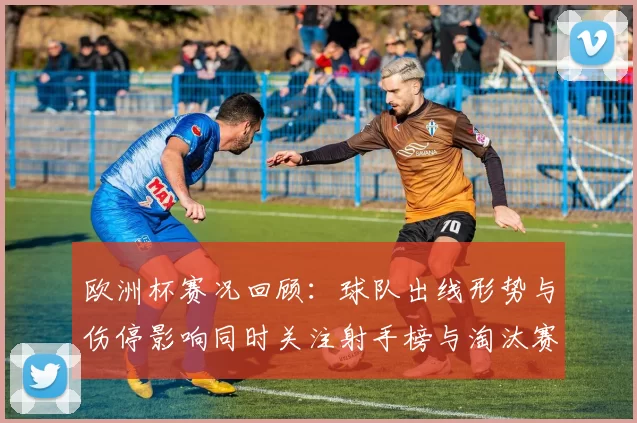 欧洲杯赛况回顾：球队出线形势与伤停影响同时关注射手榜与淘汰赛看点